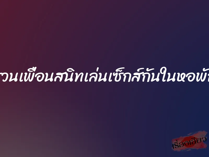 ชวนเพื่อนสนิทเล่นเซ็กส์กันในหอพัก