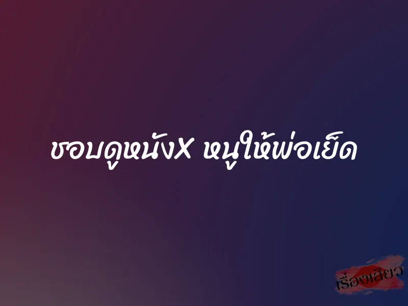 ชอบดูหนังX หนูให้พ่อเย็ด