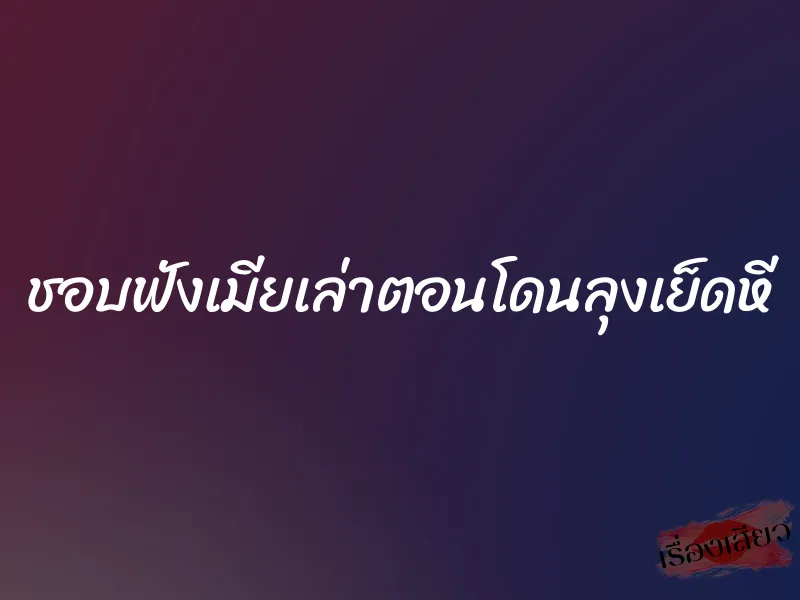 ชอบฟังเมียเล่าตอนโดนลุงเย็ดหี