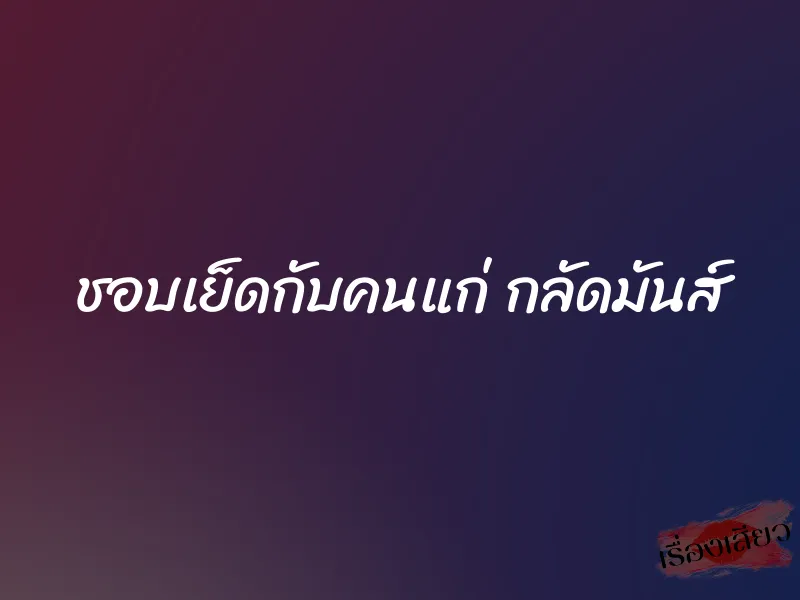 ชอบเย็ดกับคนแก่ กลัดมันส์