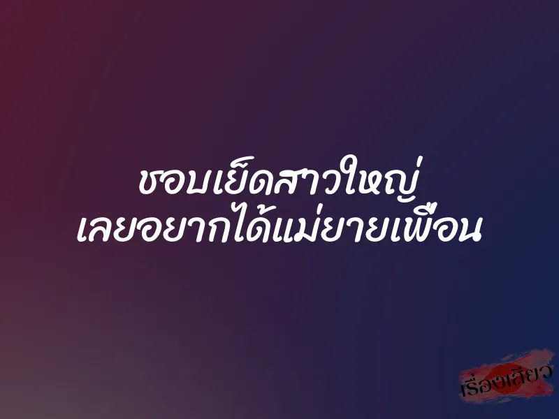 ชอบเย็ดสาวใหญ่ เลยอยากได้แม่ยายเพื่อน