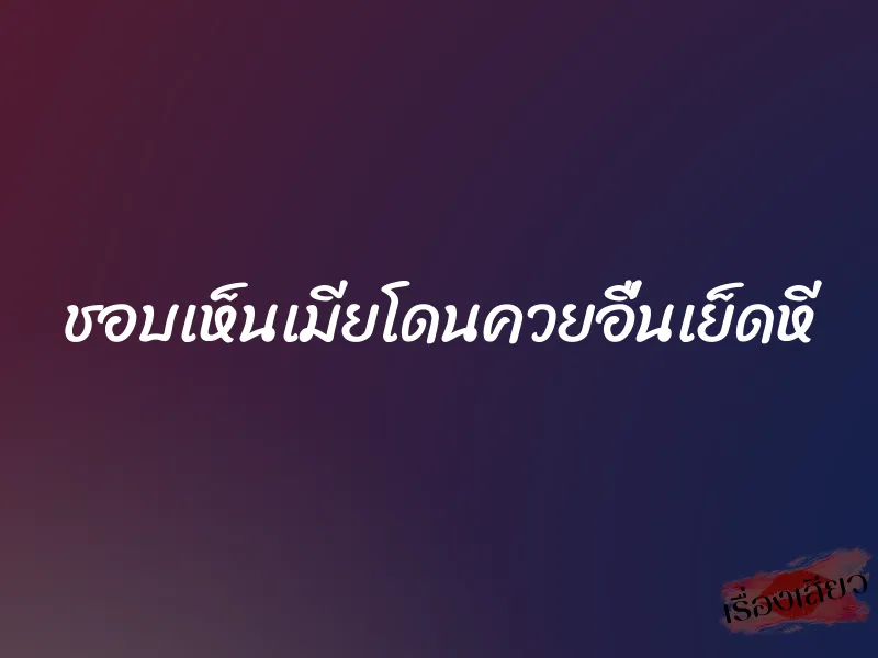 ชอบเห็นเมียโดนควยอื่นเย็ดหี