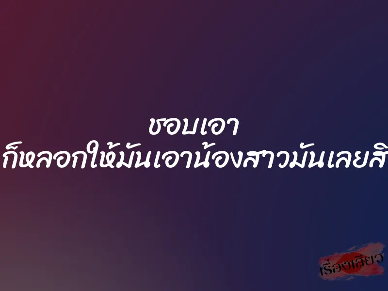 ชอบเอา ก็หลอกให้มันเอาน้องสาวมันเลยสิ