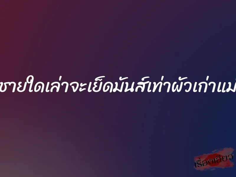 ชายใดเล่าจะเย็ดมันส์เท่าผัวเก่าแม่