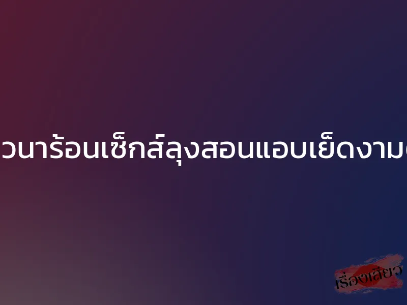 ชาวนาร้อนเซ็กส์ลุงสอนแอบเย็ดงามตา