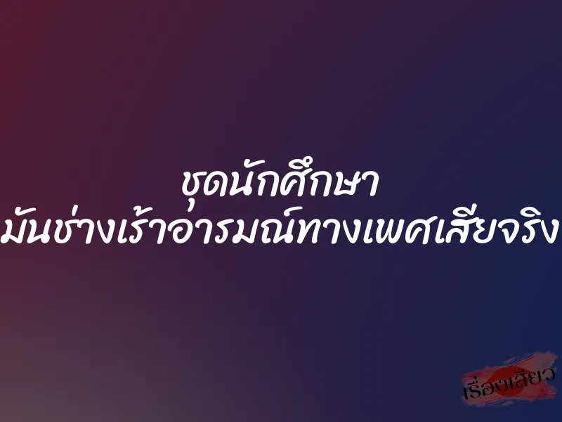 ชุดนักศึกษา มันช่างเร้าอารมณ์ทางเพศเสียจริง