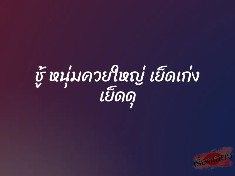 ชู้ หนุ่มควยใหญ่ เย็ดเก่ง เย็ดดุ
