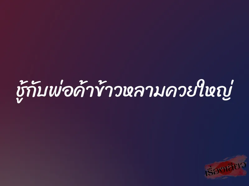 ชู้กับพ่อค้าข้าวหลามควยใหญ่