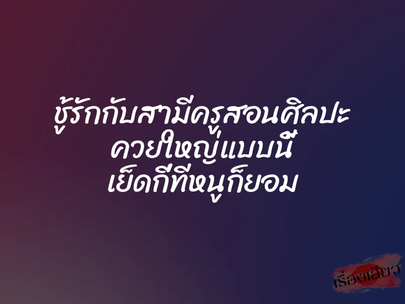 ชู้รักกับสามีครูสอนศิลปะ ควยใหญ่แบบนี้ เย็ดกี่ทีหนูก็ยอม