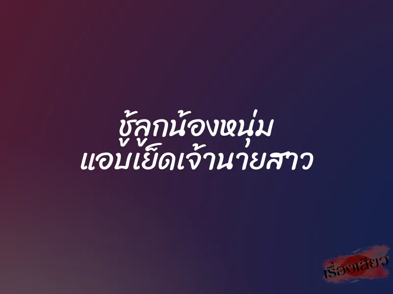 ชู้ลูกน้องหนุ่ม แอบเย็ดเจ้านายสาว