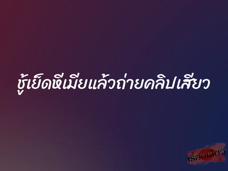 ชู้เย็ดหีเมียแล้วถ่ายคลิปเสียว