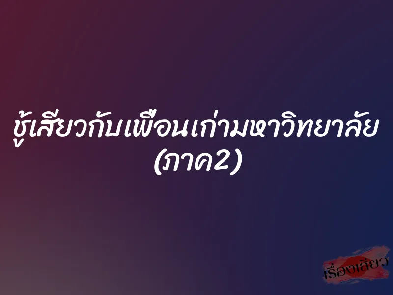 ชู้เสียวกับเพื่อนเก่ามหาวิทยาลัย (ภาค2)