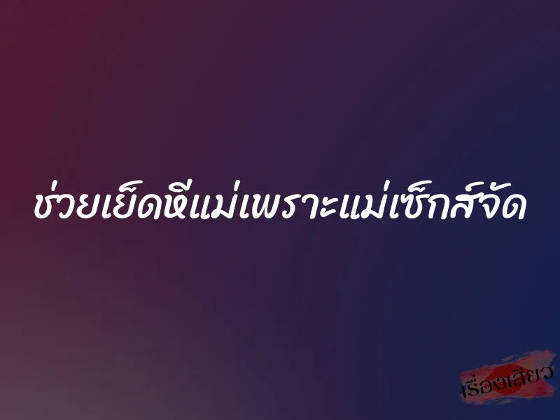 ช่วยเย็ดหีแม่เพราะแม่เซ็กส์จัด