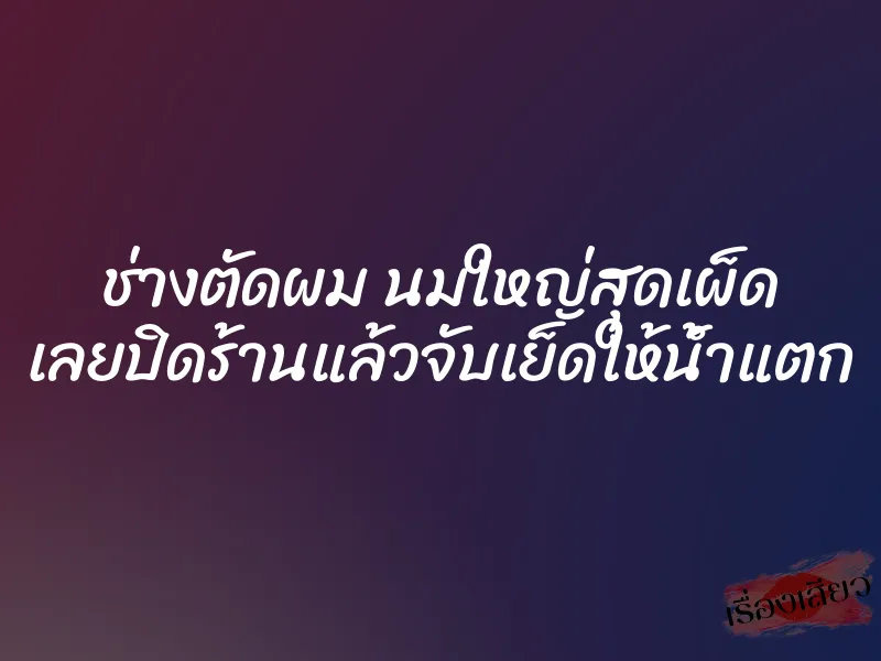 ช่างตัดผม นมใหญ่สุดเผ็ด เลยปิดร้านแล้วจับเย็ดให้น้ำแตก
