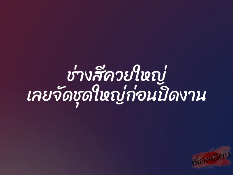 ช่างสีควยใหญ่ เลยจัดชุดใหญ่ก่อนปิดงาน