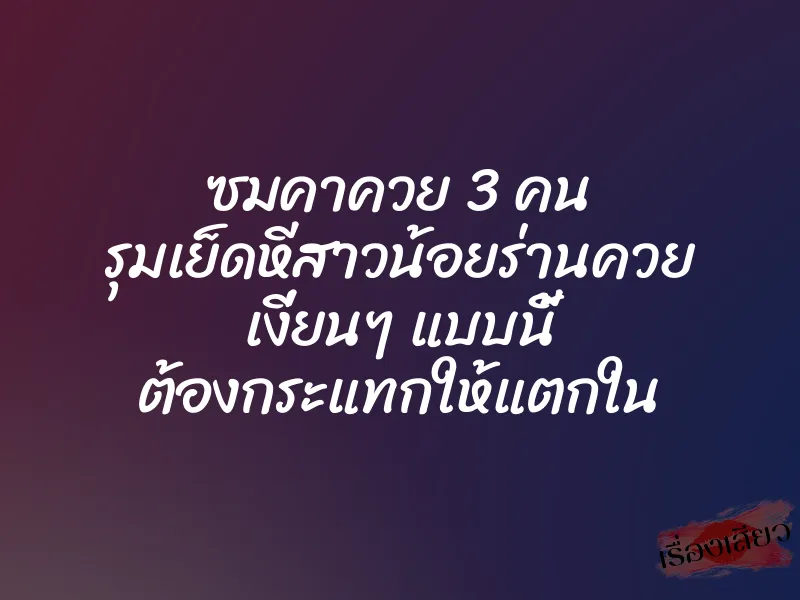 ซมคาควย 3 คน รุมเย็ดหีสาวน้อยร่านควย เงี่ยนๆ แบบนี้ ต้องกระแทกให้แตกใน