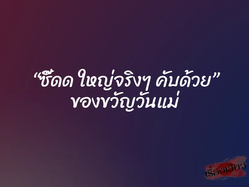 “ซี๊ดด ใหญ่จริงๆ คับด้วย” ของขวัญวันแม่