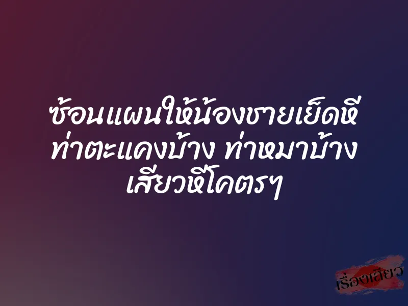 ซ้อนแผนให้น้องชายเย็ดหี ท่าตะแคงบ้าง ท่าหมาบ้าง เสียวหีโคตรๆ