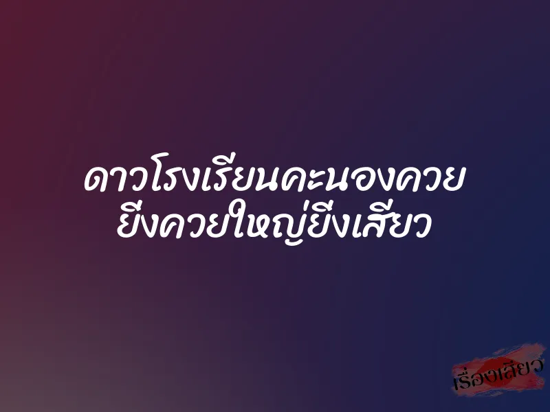ดาวโรงเรียนคะนองควย ยิ่งควยใหญ่ยิ่งเสียว