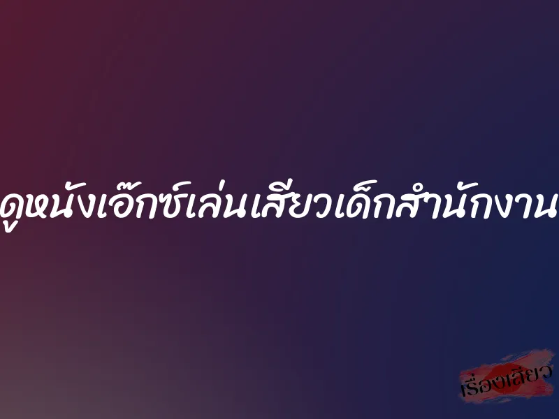 ดูหนังเอ๊กซ์เล่นเสียวเด็กสำนักงาน