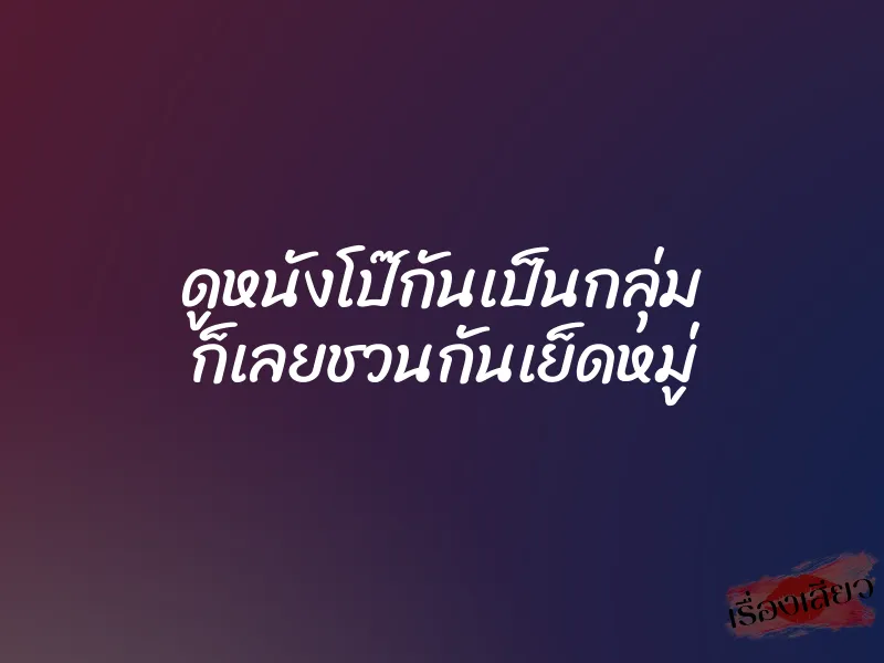 ดูหนังโป๊กันเป็นกลุ่ม ก็เลยชวนกันเย็ดหมู่