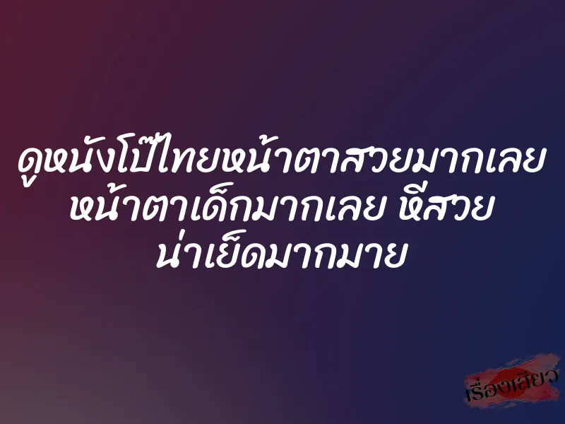 ดูหนังโป๊ไทยหน้าตาสวยมากเลย หน้าตาเด็กมากเลย หีสวย น่าเย็ดมากมาย