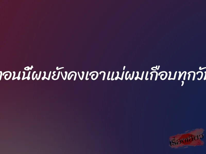 ตอนนี้ผมยังคงเอาแม่ผมเกือบทุกวัน