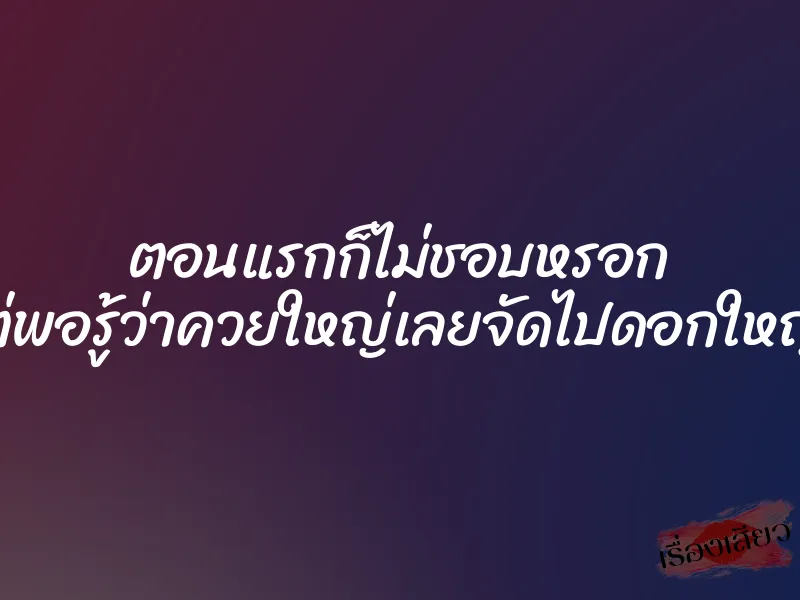 ตอนแรกก็ไม่ชอบหรอก แต่พอรู้ว่าควยใหญ่เลยจัดไปดอกใหญ่ๆ