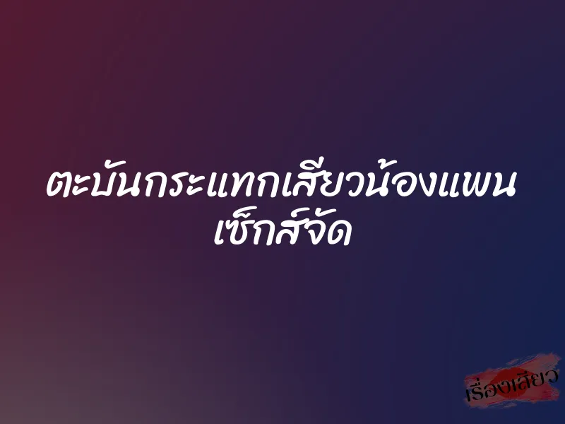 ตะบันกระแทกเสียวน้องแพน เซ็กส์จัด