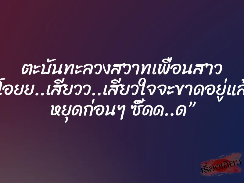 ตะบันทะลวงสวาทเพื่อนสาว “โอยย..เสียวว..เสียวใจจะขาดอยู่แล้ว หยุดก่อนๆ ซี๊ดด..ด”