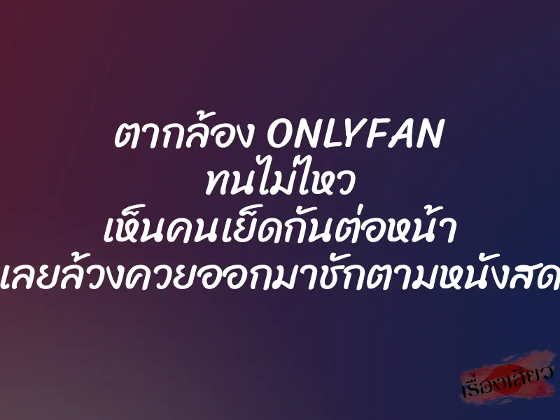 ตากล้อง ONLYFAN ทนไม่ไหว เห็นคนเย็ดกันต่อหน้า เลยล้วงควยออกมาชักตามหนังสด