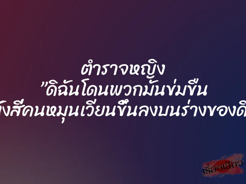 ตำราจหญิง ”ดิฉันโดนพวกมันข่มขืน มันทั้งสี่คนหมุนเวียนขึ้นลงบนร่างของดิฉัน”