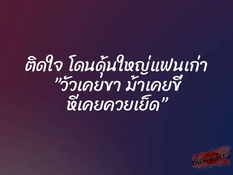 ติดใจ โดนดุ้นใหญ่แฟนเก่า ”วัวเคยขา ม้าเคยขี่ หีเคยควยเย็ด”
