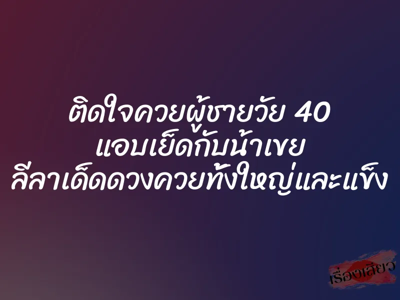 ติดใจควยผู้ชายวัย 40 แอบเย็ดกับน้าเขย ลีลาเด็ดดวงควยทั้งใหญ่และแข็ง