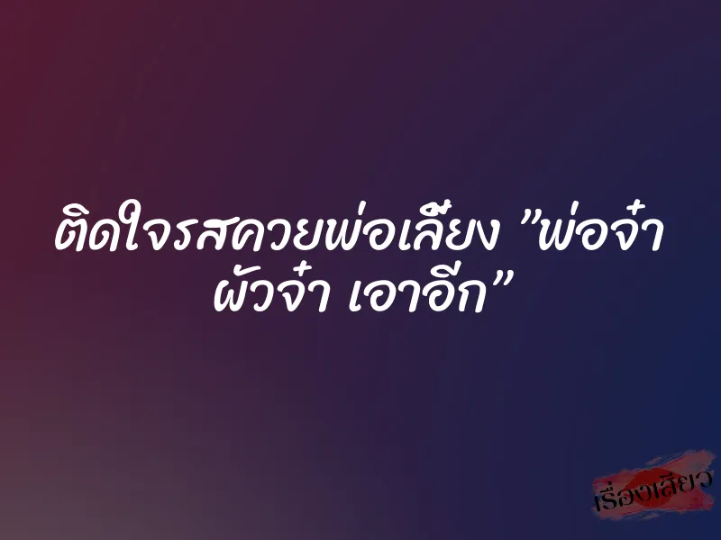 ติดใจรสควยพ่อเลี้ยง ”พ่อจ๋า ผัวจ๋า เอาอีก”