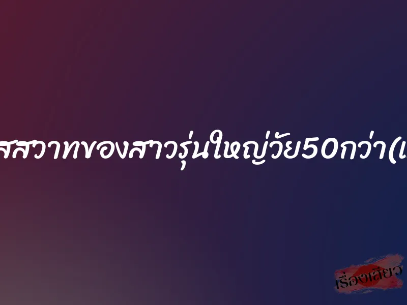 ติดใจรสสวาทของสาวรุ่นใหญ่วัย50กว่า(แม่ยาย)