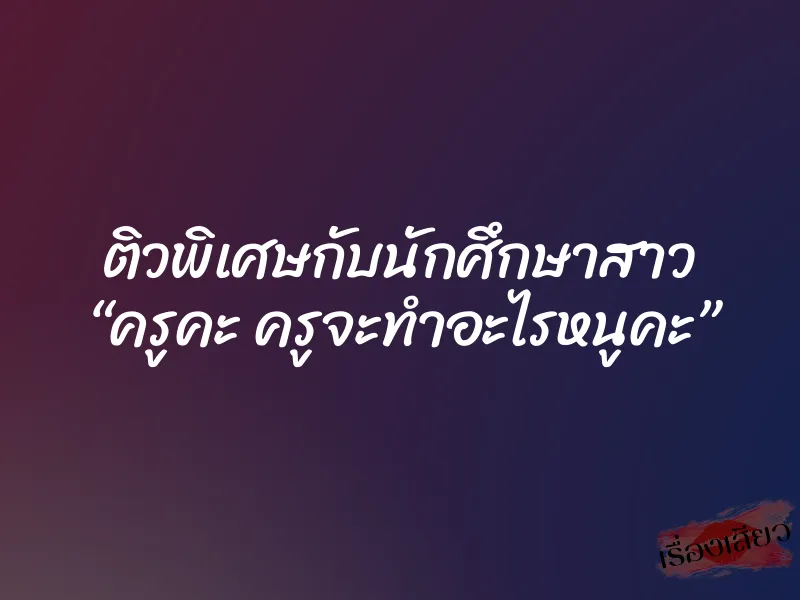 ติวพิเศษกับนักศึกษาสาว “ครูคะ ครูจะทำอะไรหนูคะ”
