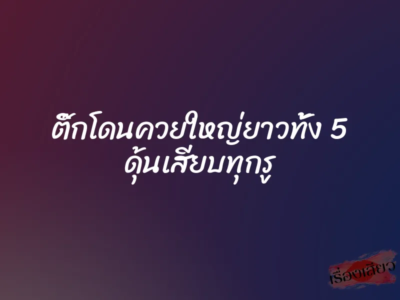 ติ๊กโดนควยใหญ่ยาวทั้ง 5 ดุ้นเสียบทุกรู