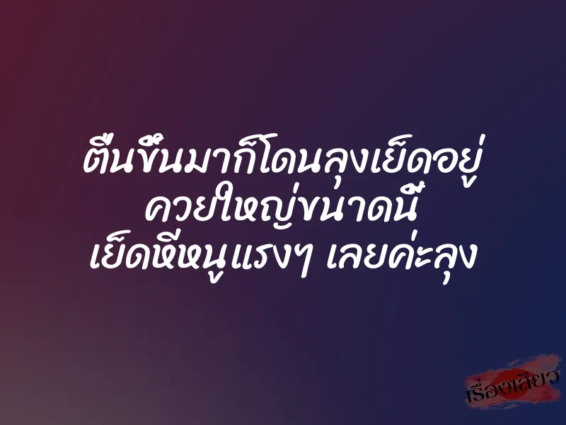 ตื่นขึ้นมาก็โดนลุงเย็ดอยู่ ควยใหญ่ขนาดนี้ เย็ดหีหนูแรงๆ เลยค่ะลุง
