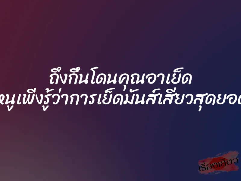 ถึงกึ๋นโดนคุณอาเย็ด ”หนูเพิ่งรู้ว่าการเย็ดมันส์เสียวสุดยอด”