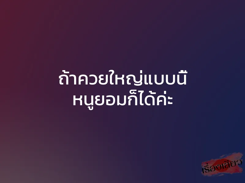 ถ้าควยใหญ่แบบนี้ หนูยอมก็ได้ค่ะ