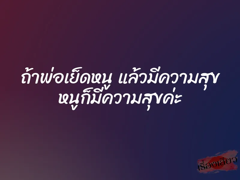 ถ้าพ่อเย็ดหนู แล้วมีความสุข หนูก็มีความสุขค่ะ