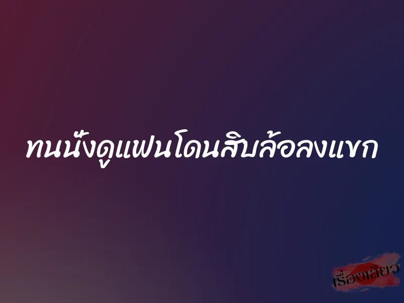 ทนนั่งดูแฟนโดนสิบล้อลงแขก