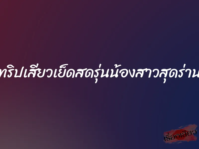 ทริปเสียวเย็ดสดรุ่นน้องสาวสุดร่าน