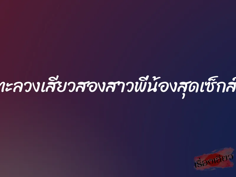 ทะลวงเสียวสองสาวพี่น้องสุดเซ็กส์