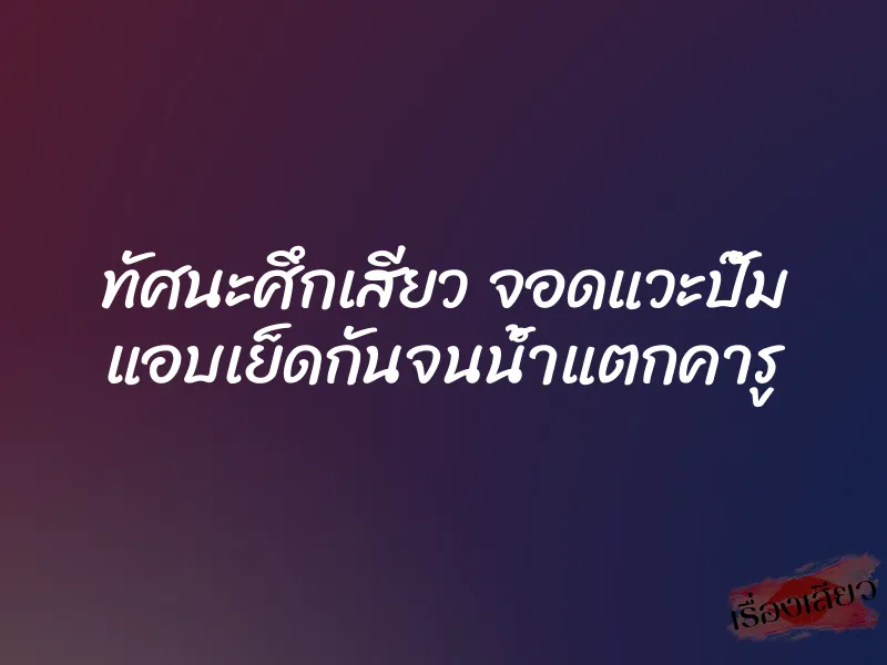 ทัศนะศึกเสียว จอดแวะปั๊ม แอบเย็ดกันจนน้ำแตกคารู