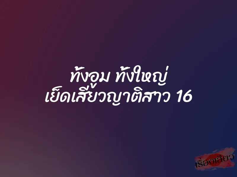 ทั้งอูม ทั้งใหญ่ เย็ดเสียวญาติสาว 16