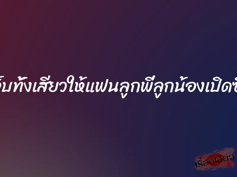ทั้งเจ็บทั้งเสียวให้แฟนลูกพี่ลูกน้องเปิดซิงค่ะ