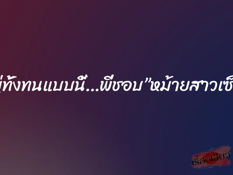 ทั้งใหญ่ทั้งทนแบบนี้…พี่ชอบ”หม้ายสาวเซ็กส์จัด”