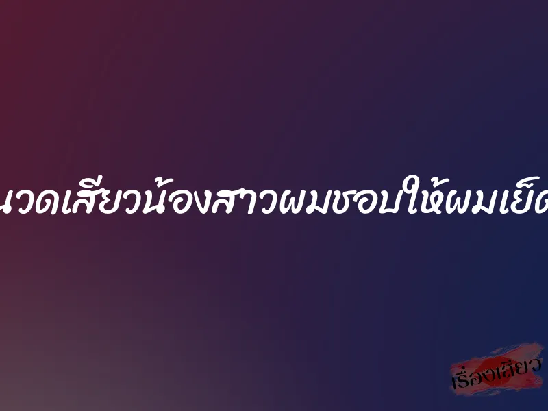 นวดเสียวน้องสาวผมชอบให้ผมเย็ด